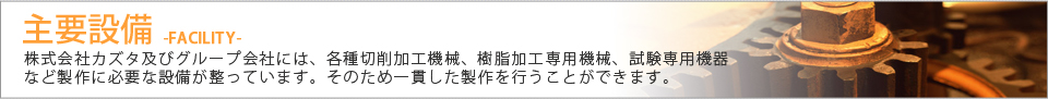 主要設備 株式会社カズタ及びグループ会社には、各種切削加工機械、樹脂加工専用機械、試験専用機器など製作に必要な設備が整っています。そのため一貫した製作を行うことができます。