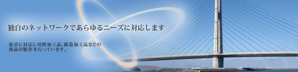 独自のネットワークであらゆるニーズに対応します 要求に対応し切削加工品、鋳造加工品などの部品の製作を行っています。