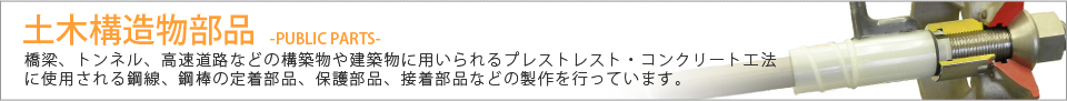 土木構造物部品 橋梁、トンネル、高速道路などの建築物に用いられるプレストレスト・コンクリート工法に使用される鋼線、鋼棒の定着体部品、保護部品、接着部品などの製作を行っています。